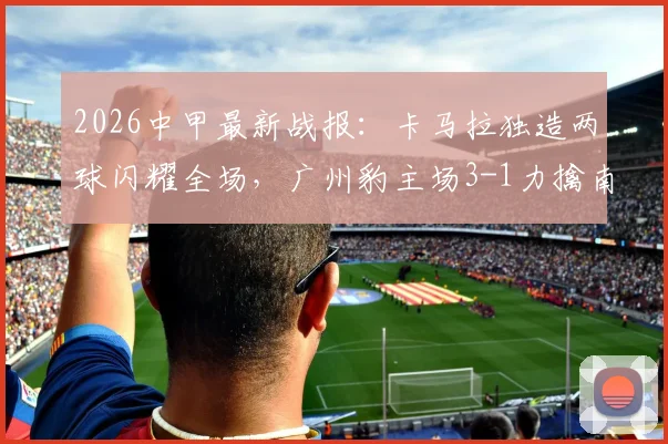 2026中甲最新战报：卡马拉独造两球闪耀全场，广州豹主场3-1力擒南通支云，附关键比赛解读与球员表现分析