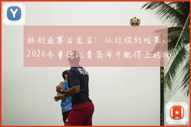 林创益赛后直言：从过程到结果，2026齐鲁德比青岛海牛配得上这场胜利