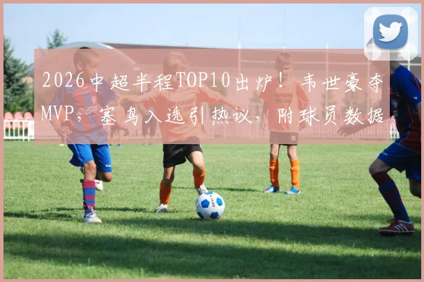 2026中超半程TOP10出炉！韦世豪夺MVP，塞鸟入选引热议，附球员数据深度解读