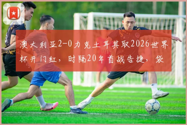 澳大利亚2-0力克土耳其取2026世界杯开门红,时隔20年首战告捷,袋鼠军团战术解析与比赛回顾