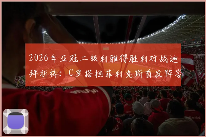 2026年亚冠二级利雅得胜利对战迪拜祈祷:C罗搭档菲利克斯首发阵容详解与赛前战术看点