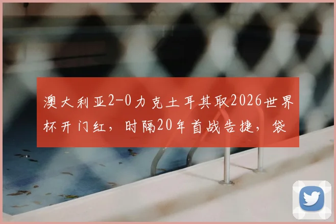 澳大利亚2-0力克土耳其取2026世界杯开门红，时隔20年首战告捷，袋鼠军团战术解析与比赛回顾