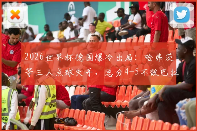 2026世界杯德国爆冷出局：哈弗茨等三人点球失手，总分4-5不敌巴拉圭，比赛全过程复盘