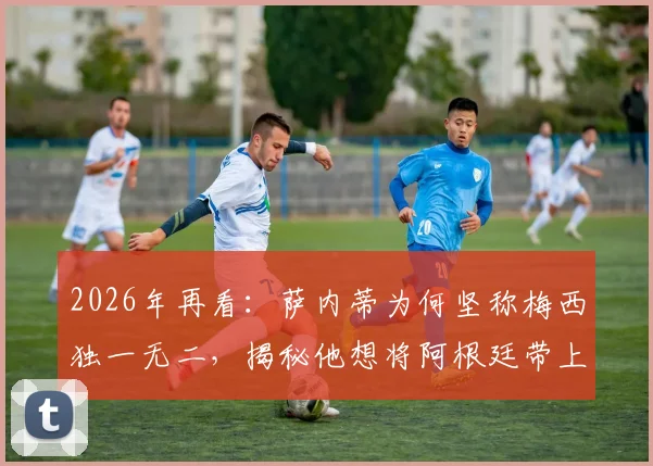 2026年再看:萨内蒂为何坚称梅西独一无二,揭秘他想将阿根廷带上顶峰的足球内核
