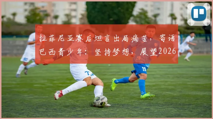 拉菲尼亚赛后坦言出局痛苦,寄语巴西青少年:坚持梦想,展望2026世界杯新征程