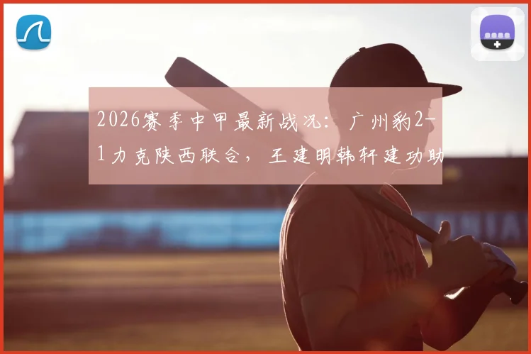 2026赛季中甲最新战况：广州豹2-1力克陕西联合，王建明韩轩建功助队取胜