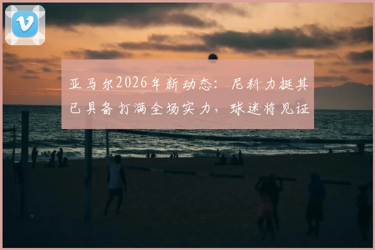 亚马尔2026年新动态:尼科力挺其已具备打满全场实力,球迷将见证最强版本亚马尔成长之路