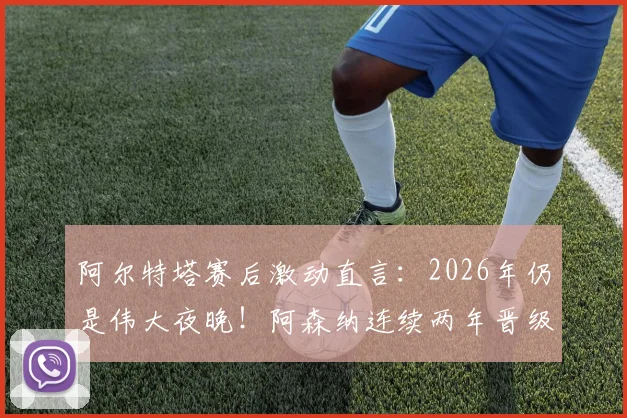 阿尔特塔赛后激动直言:2026年仍是伟大夜晚!阿森纳连续两年晋级欧冠半决赛创历史,发布会发言要点回顾