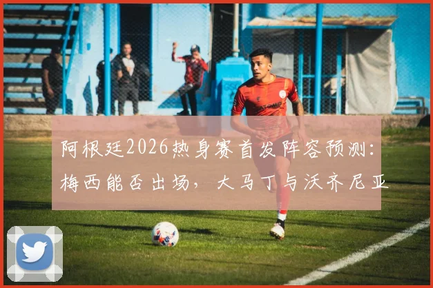 阿根廷2026热身赛首发阵容预测：梅西能否出场，大马丁与沃齐尼亚谁将首发守门