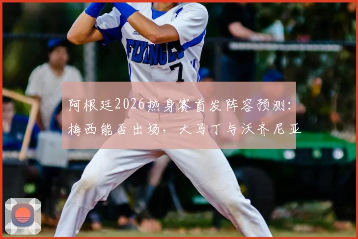 阿根廷2026热身赛首发阵容预测:梅西能否出场,大马丁与沃齐尼亚谁将首发守门