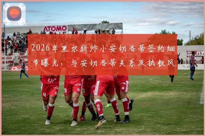 2026年里尔新帅小安切洛蒂签约细节曝光，与安切洛蒂关系及执教风格前瞻，下周一正式上任