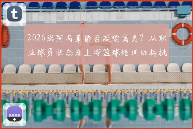2026诺阿冯莱能否延续高光?从职业球员状态看上海篮球培训机构挑选指南