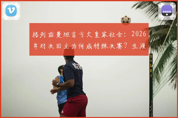 格列兹曼坦言亏欠皇家社会：2026年对决旧主为何成特殊决赛？生涯数据、回归可能全解析