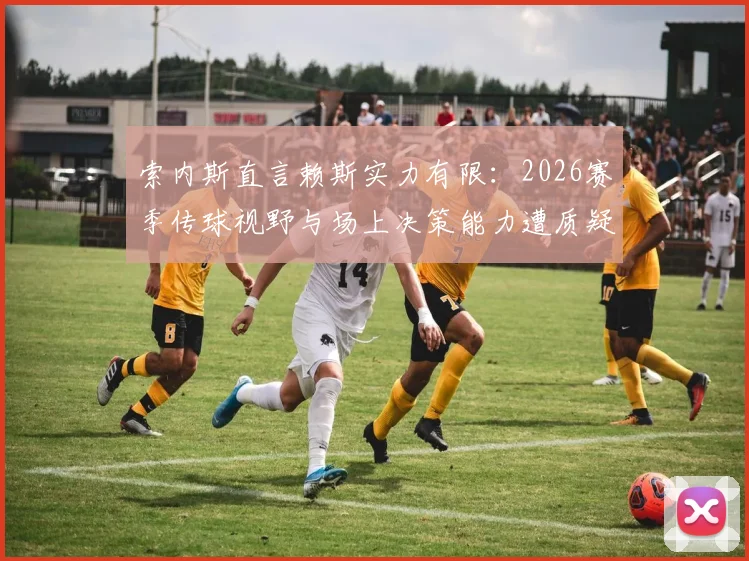 索内斯直言赖斯实力有限:2026赛季传球视野与场上决策能力遭质疑,对比顶级后腰差距在哪?