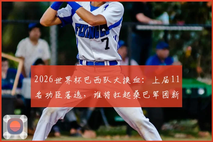 2026世界杯巴西队大换血:上届11名功臣落选,谁将扛起桑巴军团新旗帜?