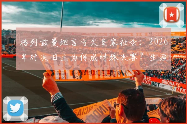 格列兹曼坦言亏欠皇家社会:2026年对决旧主为何成特殊决赛?生涯数据、回归可能全解析