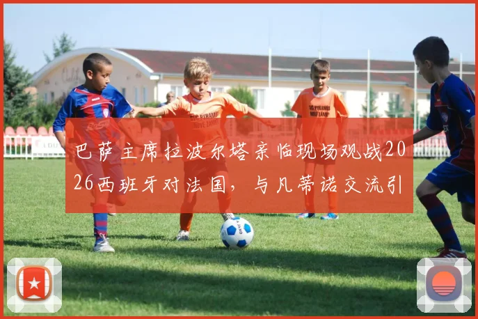 巴萨主席拉波尔塔亲临现场观战2026西班牙对法国，与凡蒂诺交流引关注，欧洲杯高层互动一览