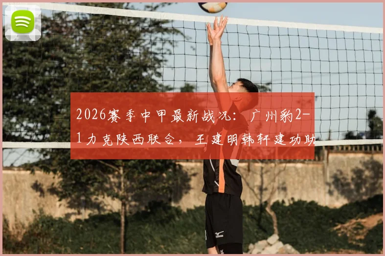 2026赛季中甲最新战况:广州豹2-1力克陕西联合,王建明韩轩建功助队取胜