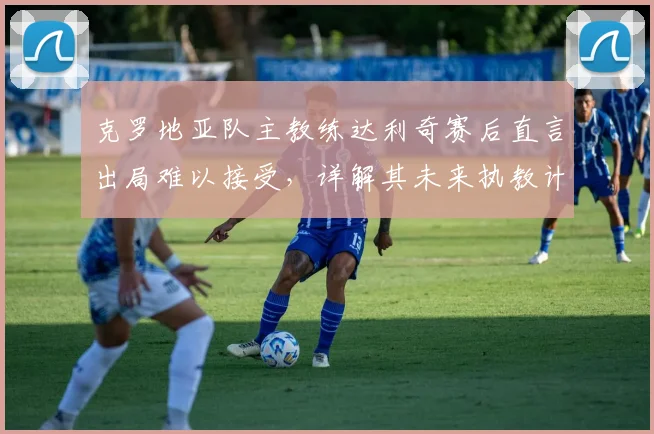克罗地亚队主教练达利奇赛后直言出局难以接受,详解其未来执教计划与球队重建前景