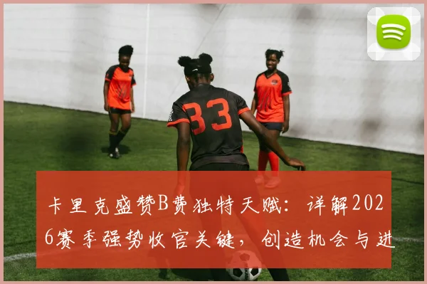卡里克盛赞B费独特天赋：详解2026赛季强势收官关键，创造机会与进球能力如何塑造曼联