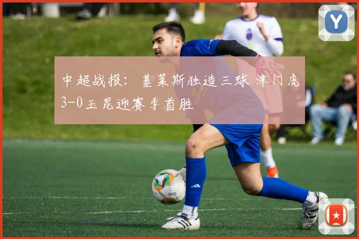 中超战报:基莱斯独造三球 津门虎3-0玉昆迎赛季首胜