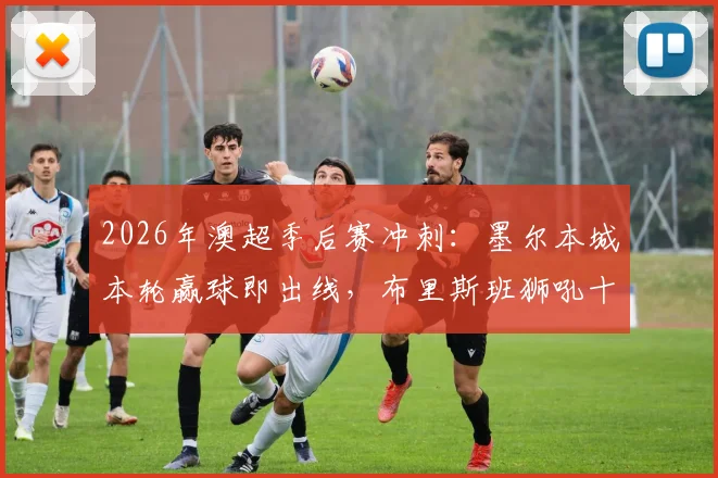 2026年澳超季后赛冲刺：墨尔本城本轮赢球即出线，布里斯班狮吼十轮不胜困局如何破解？