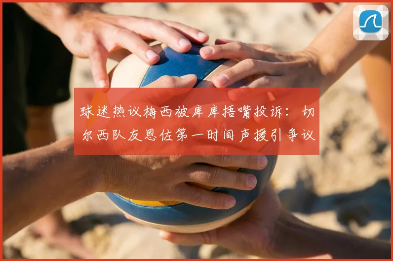 球迷热议梅西被库库捂嘴投诉：切尔西队友恩佐第一时间声援引争议