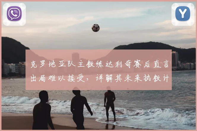 克罗地亚队主教练达利奇赛后直言出局难以接受，详解其未来执教计划与球队重建前景
