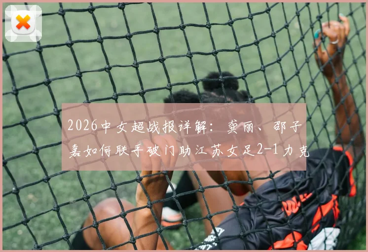 2026中女超战报详解：龚丽、邵子嘉如何联手破门助江苏女足2-1力克山东，附双方技术统计与比赛解读