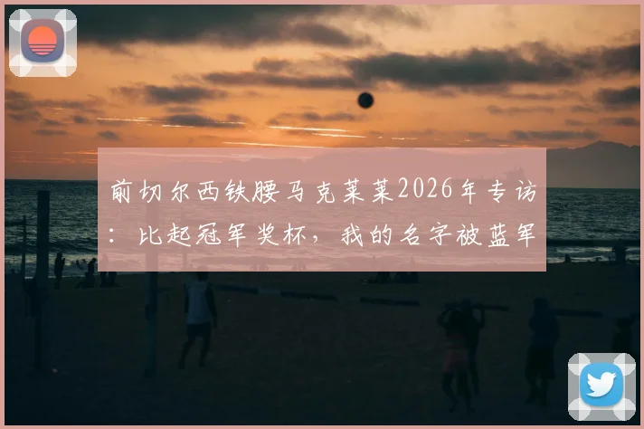 前切尔西铁腰马克莱莱2026年专访：比起冠军奖杯，我的名字被蓝军队史铭记更为重要