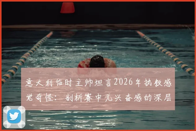 意大利临时主帅坦言2026年执教感觉奇怪:剖析赛中无兴奋感的深层原因与球队影响
