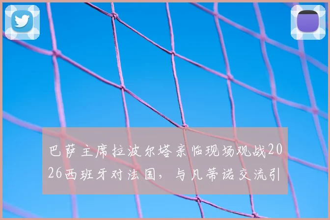 巴萨主席拉波尔塔亲临现场观战2026西班牙对法国,与凡蒂诺交流引关注,欧洲杯高层互动一览
