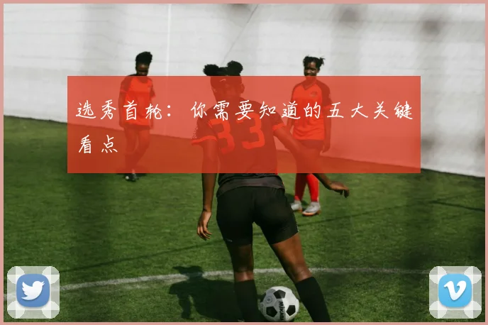 选秀首轮:你需要知道的五大关键看点