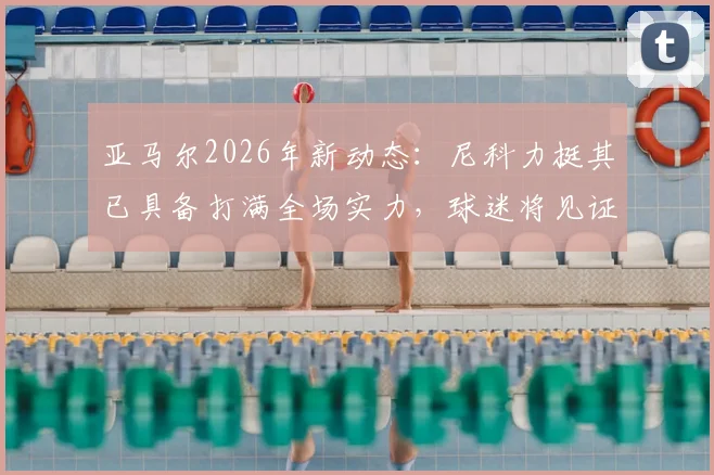 亚马尔2026年新动态：尼科力挺其已具备打满全场实力，球迷将见证最强版本亚马尔成长之路