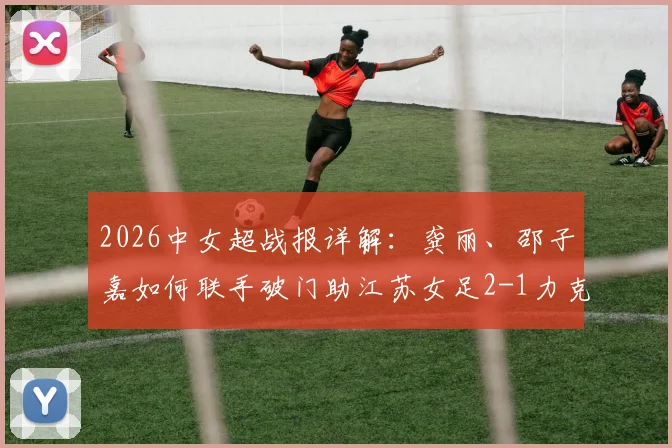 2026中女超战报详解:龚丽、邵子嘉如何联手破门助江苏女足2-1力克山东,附双方技术统计与比赛解读