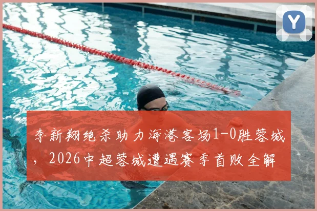 李新翔绝杀助力海港客场1-0胜蓉城，2026中超蓉城遭遇赛季首败全解析