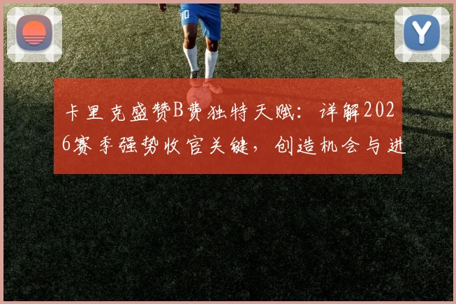 卡里克盛赞B费独特天赋：详解2026赛季强势收官关键，创造机会与进球能力如何塑造曼联