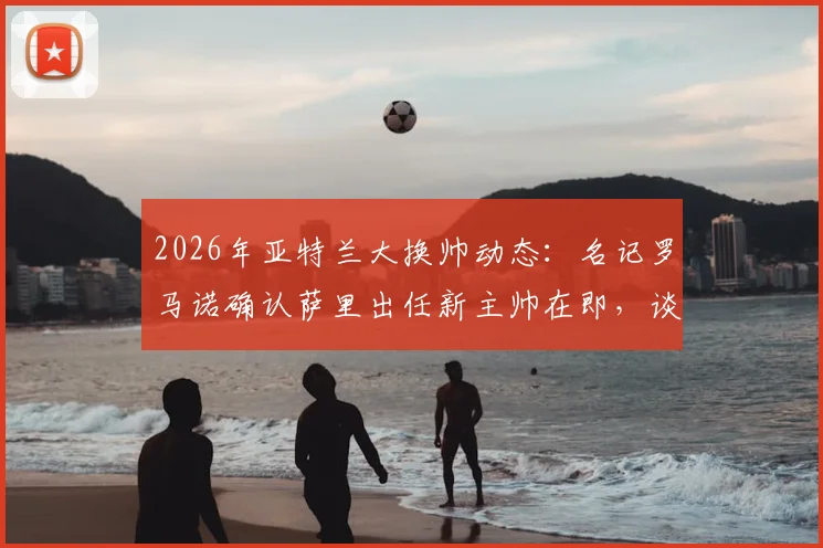 2026年亚特兰大换帅动态:名记罗马诺确认萨里出任新主帅在即,谈判进入最后阶段,附萨里战术风格与球队前景分析