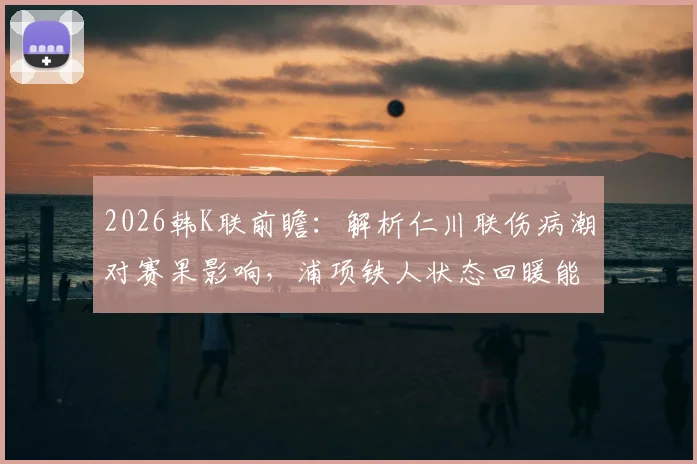 2026韩K联前瞻:解析仁川联伤病潮对赛果影响,浦项铁人状态回暖能否延续?