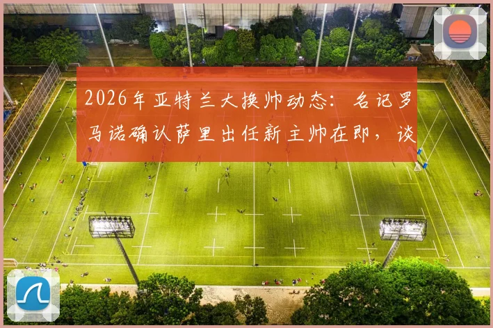 2026年亚特兰大换帅动态：名记罗马诺确认萨里出任新主帅在即，谈判进入最后阶段，附萨里战术风格与球队前景分析