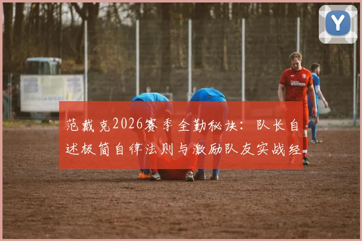 范戴克2026赛季全勤秘诀：队长自述极简自律法则与激励队友实战经验分享