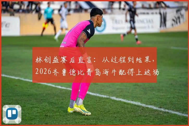 林创益赛后直言：从过程到结果，2026齐鲁德比青岛海牛配得上这场胜利