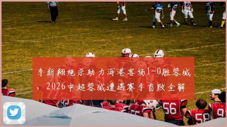 李新翔绝杀助力海港客场1-0胜蓉城,2026中超蓉城遭遇赛季首败全解析
