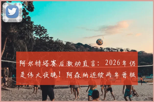 阿尔特塔赛后激动直言：2026年仍是伟大夜晚！阿森纳连续两年晋级欧冠半决赛创历史，发布会发言要点回顾