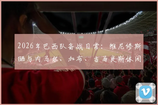 2026年巴西队备战日常：维尼修斯晒与内马尔、加布、吉马良斯休闲打牌照片，揭秘球星放松方式与队内真实关系