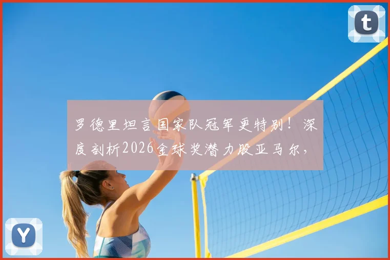 罗德里坦言国家队冠军更特别!深度剖析2026金球奖潜力股亚马尔,未来超巨之路已现端倪