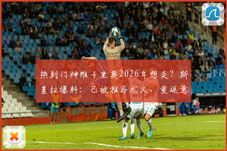 热刺门神维卡里奥2026年想走？斯基拉爆料：已被推荐尤文，重返意甲意愿强烈