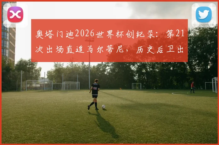 奥塔门迪2026世界杯创纪录：第21次出场直追马尔蒂尼，历史后卫出场榜第二，他还能走多远？
