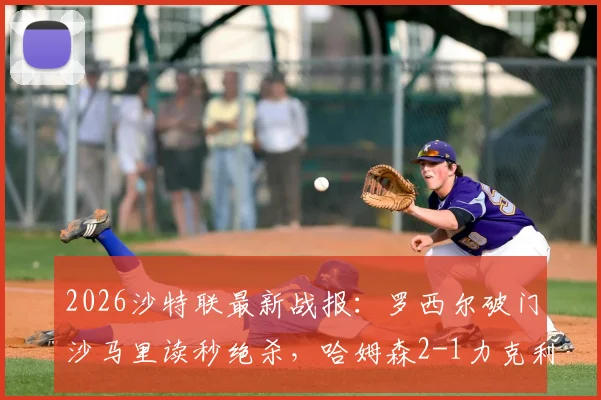 2026沙特联最新战报：罗西尔破门沙马里读秒绝杀，哈姆森2-1力克利雅得体育，附进球视频与积分榜形势深度解读
