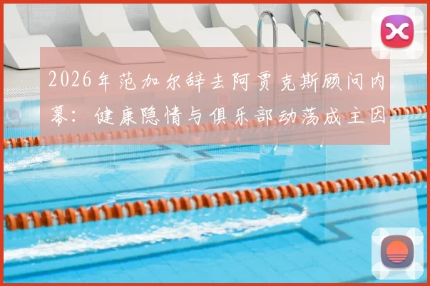 2026年范加尔辞去阿贾克斯顾问内幕：健康隐情与俱乐部动荡成主因，解析其未来动向